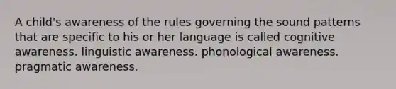 A child's awareness of the rules governing the sound patterns that are specific to his or her language is called cognitive awareness. linguistic awareness. phonological awareness. pragmatic awareness.