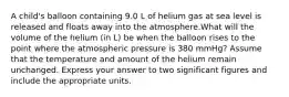 A child's balloon containing 9.0 L of helium gas at sea level is released and floats away into the atmosphere.What will the volume of the helium (in L) be when the balloon rises to the point where the atmospheric pressure is 380 mmHg? Assume that the temperature and amount of the helium remain unchanged. Express your answer to two significant figures and include the appropriate units.