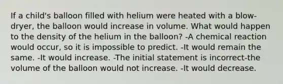 If a child's balloon filled with helium were heated with a blow-dryer, the balloon would increase in volume. What would happen to the density of the helium in the balloon? -A chemical reaction would occur, so it is impossible to predict. -It would remain the same. -It would increase. -The initial statement is incorrect-the volume of the balloon would not increase. -It would decrease.