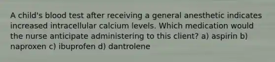 A child's blood test after receiving a general anesthetic indicates increased intracellular calcium levels. Which medication would the nurse anticipate administering to this client? a) aspirin b) naproxen c) ibuprofen d) dantrolene