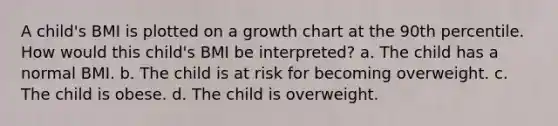 A child's BMI is plotted on a growth chart at the 90th percentile. How would this child's BMI be interpreted? a. The child has a normal BMI. b. The child is at risk for becoming overweight. c. The child is obese. d. The child is overweight.