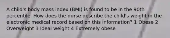 A child's body mass index (BMI) is found to be in the 90th percentile. How does the nurse describe the child's weight in the electronic medical record based on this information? 1 Obese 2 Overweight 3 Ideal weight 4 Extremely obese