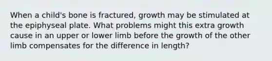 When a child's bone is fractured, growth may be stimulated at the epiphyseal plate. What problems might this extra growth cause in an upper or lower limb before the growth of the other limb compensates for the difference in length?