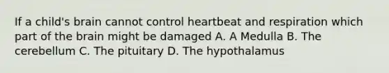 If a child's brain cannot control heartbeat and respiration which part of the brain might be damaged A. A Medulla B. The cerebellum C. The pituitary D. The hypothalamus