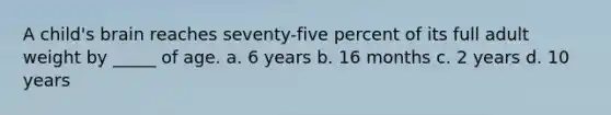 A child's brain reaches seventy-five percent of its full adult weight by _____ of age. a. 6 years b. 16 months c. 2 years d. 10 years