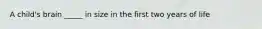 A child's brain _____ in size in the first two years of life