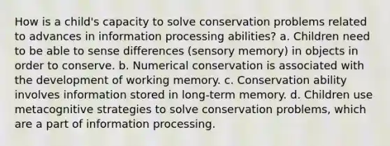 How is a child's capacity to solve conservation problems related to advances in information processing abilities? a. Children need to be able to sense differences (sensory memory) in objects in order to conserve. b. Numerical conservation is associated with the development of working memory. c. Conservation ability involves information stored in long-term memory. d. Children use metacognitive strategies to solve conservation problems, which are a part of information processing.