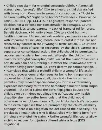 • Child's own claim for wrongful conception/birth. • Almost all states reject "wrongful life" COA to a healthy child dissatisfied with being born. Compare to wrongful conception... • "Right to be born healthy"?? "right to be born"?? Curlander v. Bio-Science Labs (Cal.1967) pp. 414-415. • Legislative response: parental decision not a defense nor consideration in damages. Courts don't want kids to sue parents. • Lack of frame of ref for jurors. Benefit doctrine. • Minority allows COA to a child born with health impairment to recover extraordinary expenses associated with impairment (including mental health costs) if these are not received by parents in their "wrongful birth" action. -- Court also held that if costs of care not recovered by the child's parents in a separate or consolidated action, the child should be permitted to recover such costs in her own suit. Wrongful life; child's own claim for wrongful conception/birth. --what the plaintiff has lost is not life w/o pain and suffering but rather the unknowable status of never having been born. So, can't determine compensation. --• *Conclude that while a plaintiff-child in a wrongful life action may not recover general damages for being born impaired as opposed to not being born at all, the child - like his or her parents - may recover special damages for the extraordinary expenses necessary to treat the hereditary ailment.* From Turpin v Sortini. --the child claims the def's negligence caused the child's own birth; does not allege the def caused any health disability she may suffer from, only that the child would otherwise have not been born. • Turpin limits the child's recovery to the extra expenses that are prompted by the child's disability although there is no allegation the def caused the disability. This precludes a health child who is dissatisfied with being born from bringing a wrongful life claim. • Unlike wrongful life, courts allow a child to recover for injuries suffered while a fetus (DES litigations).