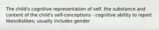 The child's cognitive representation of self, the substance and content of the child's self-conceptions - cognitive ability to report likes/dislikes; usually includes gender