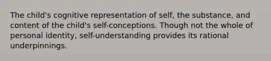 The child's cognitive representation of self, the substance, and content of the child's self-conceptions. Though not the whole of personal identity, self-understanding provides its rational underpinnings.