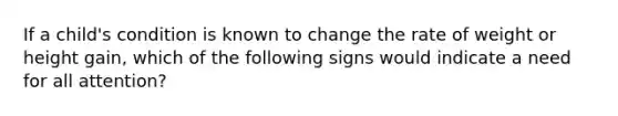 If a child's condition is known to change the rate of weight or height gain, which of the following signs would indicate a need for all attention?