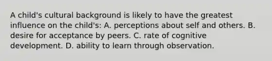 A child's cultural background is likely to have the greatest influence on the child's: A. perceptions about self and others. B. desire for acceptance by peers. C. rate of cognitive development. D. ability to learn through observation.