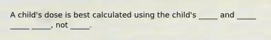 A child's dose is best calculated using the child's _____ and _____ _____ _____, not _____.