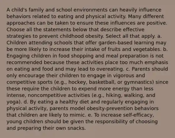 A child's family and school environments can heavily influence behaviors related to eating and physical activity. Many different approaches can be taken to ensure these influences are positive. Choose all the statements below that describe effective strategies to prevent childhood obesity. Select all that apply. a. Children attending schools that offer garden-based learning may be more likely to increase their intake of fruits and vegetables. b. Engaging children in food shopping and meal preparation is not recommended because these activities place too much emphasis on eating and food and may lead to overeating. c. Parents should only encourage their children to engage in vigorous and competitive sports (e.g., hockey, basketball, or gymnastics) since these require the children to expend more energy than less intense, noncompetitive activities (e.g., hiking, walking, and yoga). d. By eating a healthy diet and regularly engaging in physical activity, parents model obesity-prevention behaviors that children are likely to mimic. e. To increase self-efficacy, young children should be given the responsibility of choosing and preparing their own snacks.