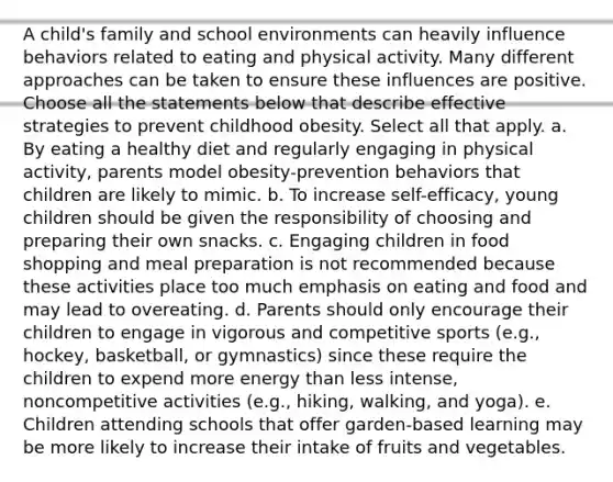 A child's family and school environments can heavily influence behaviors related to eating and physical activity. Many different approaches can be taken to ensure these influences are positive. Choose all the statements below that describe effective strategies to prevent childhood obesity. Select all that apply. a. By eating a healthy diet and regularly engaging in physical activity, parents model obesity-prevention behaviors that children are likely to mimic. b. To increase self-efficacy, young children should be given the responsibility of choosing and preparing their own snacks. c. Engaging children in food shopping and meal preparation is not recommended because these activities place too much emphasis on eating and food and may lead to overeating. d. Parents should only encourage their children to engage in vigorous and competitive sports (e.g., hockey, basketball, or gymnastics) since these require the children to expend more energy than less intense, noncompetitive activities (e.g., hiking, walking, and yoga). e. Children attending schools that offer garden-based learning may be more likely to increase their intake of fruits and vegetables.