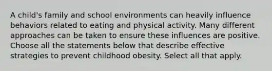 A child's family and school environments can heavily influence behaviors related to eating and physical activity. Many different approaches can be taken to ensure these influences are positive. Choose all the statements below that describe effective strategies to prevent childhood obesity. Select all that apply.