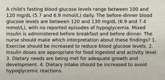 A child's fasting blood glucose levels range between 100 and 120 mg/dL (5.7 and 6.9 mmol/L) daily. The before-dinner blood glucose levels are between 120 and 130 mg/dL (6.9 and 7.4 mmol/L), with no reported episodes of hypoglycemia. Mixed insulin is administered before breakfast and before dinner. The nurse should make which interpretation about these findings? 1. Exercise should be increased to reduce blood glucose levels. 2. Insulin doses are appropriate for food ingested and activity level. 3. Dietary needs are being met for adequate growth and development. 4. Dietary intake should be increased to avoid hypoglycemic reactions.