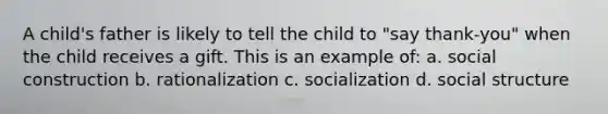 A child's father is likely to tell the child to "say thank-you" when the child receives a gift. This is an example of: a. social construction b. rationalization c. socialization d. social structure