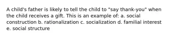 A child's father is likely to tell the child to "say thank-you" when the child receives a gift. This is an example of: a. social construction b. rationalization c. socialization d. familial interest e. social structure