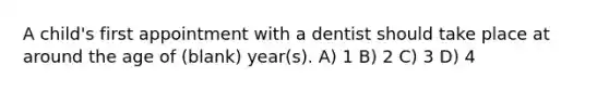 A child's first appointment with a dentist should take place at around the age of (blank) year(s). A) 1 B) 2 C) 3 D) 4