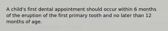 A child's first dental appointment should occur within 6 months of the eruption of the first primary tooth and no later than 12 months of age.