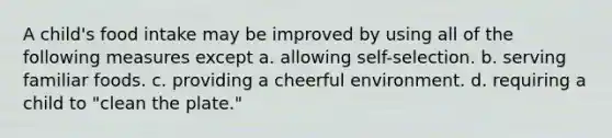 A child's food intake may be improved by using all of the following measures except a. allowing self-selection. b. serving familiar foods. c. providing a cheerful environment. d. requiring a child to "clean the plate."