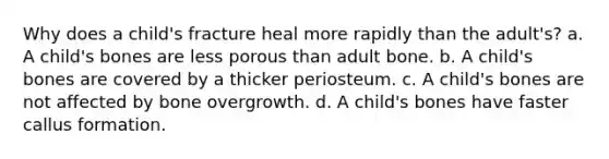 Why does a child's fracture heal more rapidly than the adult's? a. A child's bones are less porous than adult bone. b. A child's bones are covered by a thicker periosteum. c. A child's bones are not affected by bone overgrowth. d. A child's bones have faster callus formation.