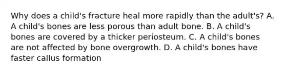 Why does a child's fracture heal more rapidly than the adult's? A. A child's bones are less porous than adult bone. B. A child's bones are covered by a thicker periosteum. C. A child's bones are not affected by bone overgrowth. D. A child's bones have faster callus formation