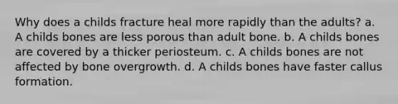 Why does a childs fracture heal more rapidly than the adults? a. A childs bones are less porous than adult bone. b. A childs bones are covered by a thicker periosteum. c. A childs bones are not affected by bone overgrowth. d. A childs bones have faster callus formation.