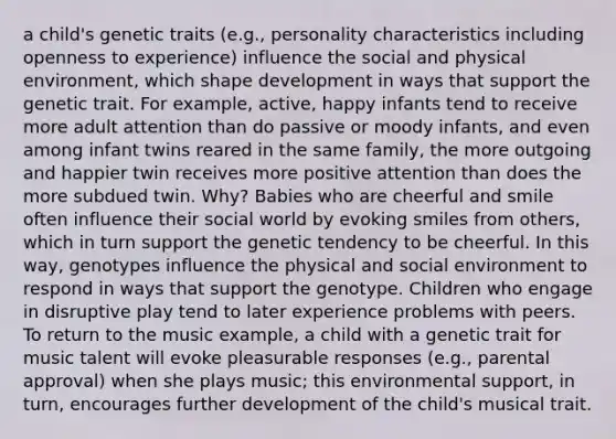 a child's genetic traits (e.g., personality characteristics including openness to experience) influence the social and physical environment, which shape development in ways that support the genetic trait. For example, active, happy infants tend to receive more adult attention than do passive or moody infants, and even among infant twins reared in the same family, the more outgoing and happier twin receives more positive attention than does the more subdued twin. Why? Babies who are cheerful and smile often influence their social world by evoking smiles from others, which in turn support the genetic tendency to be cheerful. In this way, genotypes influence the physical and social environment to respond in ways that support the genotype. Children who engage in disruptive play tend to later experience problems with peers. To return to the music example, a child with a genetic trait for music talent will evoke pleasurable responses (e.g., parental approval) when she plays music; this environmental support, in turn, encourages further development of the child's musical trait.