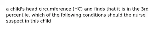 a child's head circumference (HC) and finds that it is in the 3rd percentile. which of the following conditions should the nurse suspect in this child