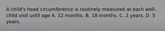 A child's head circumference is routinely measured at each well-child visit until age A. 12 months. B. 18 months. C. 2 years. D. 5 years.