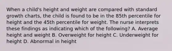 When a child's height and weight are compared with standard growth charts, the child is found to be in the 85th percentile for height and the 45th percentile for weight. The nurse interprets these findings as indicating which of the following? A. Average height and weight B. Overweight for height C. Underweight for height D. Abnormal in height