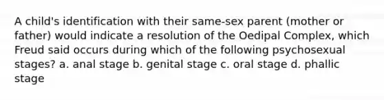 A child's identification with their same-sex parent (mother or father) would indicate a resolution of the Oedipal Complex, which Freud said occurs during which of the following psychosexual stages? a. anal stage b. genital stage c. oral stage d. phallic stage