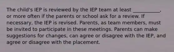 The child's IEP is reviewed by the IEP team at least ___________, or more often if the parents or school ask for a review. If necessary, the IEP is revised. Parents, as team members, must be invited to participate in these meetings. Parents can make suggestions for changes, can agree or disagree with the IEP, and agree or disagree with the placement.