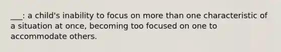 ___: a child's inability to focus on more than one characteristic of a situation at once, becoming too focused on one to accommodate others.