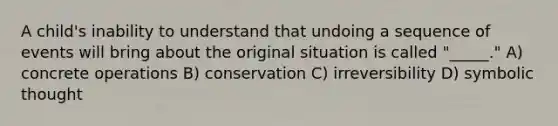 A child's inability to understand that undoing a sequence of events will bring about the original situation is called "_____." A) concrete operations B) conservation C) irreversibility D) symbolic thought