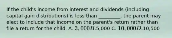 If the child's income from interest and dividends (including capital gain distributions) is less than _________, the parent may elect to include that income on the parent's return rather than file a return for the child. A. 3,000 B.5,000 C. 10,000 D.10,500