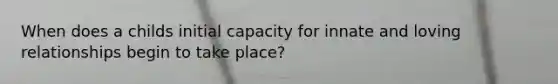 When does a childs initial capacity for innate and loving relationships begin to take place?