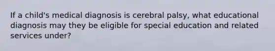 If a child's medical diagnosis is cerebral palsy, what educational diagnosis may they be eligible for special education and related services under?