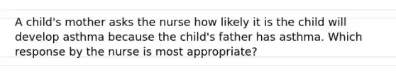 A child's mother asks the nurse how likely it is the child will develop asthma because the child's father has asthma. Which response by the nurse is most appropriate?