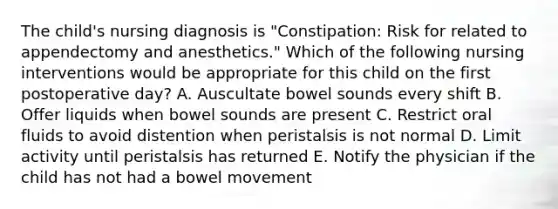 The child's nursing diagnosis is "Constipation: Risk for related to appendectomy and anesthetics." Which of the following nursing interventions would be appropriate for this child on the first postoperative day? A. Auscultate bowel sounds every shift B. Offer liquids when bowel sounds are present C. Restrict oral fluids to avoid distention when peristalsis is not normal D. Limit activity until peristalsis has returned E. Notify the physician if the child has not had a bowel movement