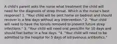 A child's parent asks the nurse what treatment the child will need for the diagnosis of strep throat. Which is the nurse's best response? 1. "Your child will be sent home on bedrest and should recover in a few days without any intervention." 2. "Your child will need to have the tonsils removed to prevent future strep infections." 3. "Your child will need oral penicillin for 10 days and should feel better in a few days. "4. "Your child will need to be admitted to the hospital for 5 days of intravenous antibiotics."