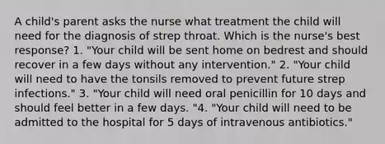 A child's parent asks the nurse what treatment the child will need for the diagnosis of strep throat. Which is the nurse's best response? 1. "Your child will be sent home on bedrest and should recover in a few days without any intervention." 2. "Your child will need to have the tonsils removed to prevent future strep infections." 3. "Your child will need oral penicillin for 10 days and should feel better in a few days. "4. "Your child will need to be admitted to the hospital for 5 days of intravenous antibiotics."