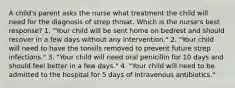 A child's parent asks the nurse what treatment the child will need for the diagnosis of strep throat. Which is the nurse's best response? 1. "Your child will be sent home on bedrest and should recover in a few days without any intervention." 2. "Your child will need to have the tonsils removed to prevent future strep infections." 3. "Your child will need oral penicillin for 10 days and should feel better in a few days." 4. "Your child will need to be admitted to the hospital for 5 days of intravenous antibiotics."