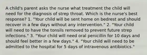 A child's parent asks the nurse what treatment the child will need for the diagnosis of strep throat. Which is the nurse's best response? 1. "Your child will be sent home on bedrest and should recover in a few days without any intervention." 2. "Your child will need to have the tonsils removed to prevent future strep infections." 3. "Your child will need oral penicillin for 10 days and should feel better in a few days." 4. "Your child will need to be admitted to the hospital for 5 days of intravenous antibiotics."