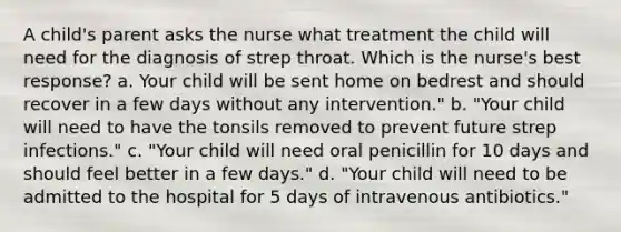 A child's parent asks the nurse what treatment the child will need for the diagnosis of strep throat. Which is the nurse's best response? a. Your child will be sent home on bedrest and should recover in a few days without any intervention." b. "Your child will need to have the tonsils removed to prevent future strep infections." c. "Your child will need oral penicillin for 10 days and should feel better in a few days." d. "Your child will need to be admitted to the hospital for 5 days of intravenous antibiotics."