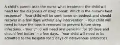 A child's parent asks the nurse what treatment the child will need for the diagnosis of strep throat. Which is the nurse's best response? - Your child will be sent home on bedrest and should recover in a few days without any intervention. - Your child will need to have the tonsils removed to prevent future strep infections. - Your child will need oral penicillin for 10 days and should feel better in a few days. - Your child will need to be admitted to the hospital for 5 days of intravenous antibiotics.