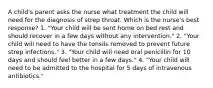 A child's parent asks the nurse what treatment the child will need for the diagnosis of strep throat. Which is the nurse's best response? 1. "Your child will be sent home on bed rest and should recover in a few days without any intervention." 2. "Your child will need to have the tonsils removed to prevent future strep infections." 3. "Your child will need oral penicillin for 10 days and should feel better in a few days." 4. "Your child will need to be admitted to the hospital for 5 days of intravenous antibiotics."