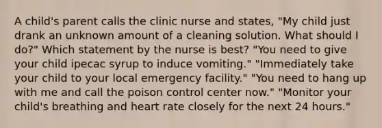 A child's parent calls the clinic nurse and states, "My child just drank an unknown amount of a cleaning solution. What should I do?" Which statement by the nurse is best? "You need to give your child ipecac syrup to induce vomiting." "Immediately take your child to your local emergency facility." "You need to hang up with me and call the poison control center now." "Monitor your child's breathing and heart rate closely for the next 24 hours."